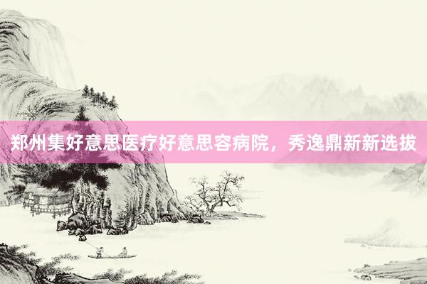 郑州集好意思医疗好意思容病院，秀逸鼎新新选拔